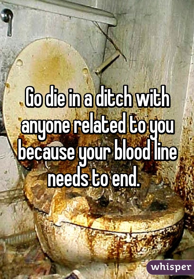 Go die in a ditch with anyone related to you because your blood line needs to end.  