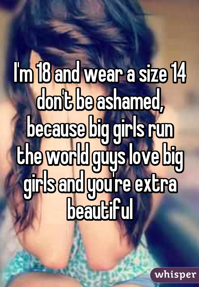 I'm 18 and wear a size 14 don't be ashamed, because big girls run the world guys love big girls and you're extra beautiful