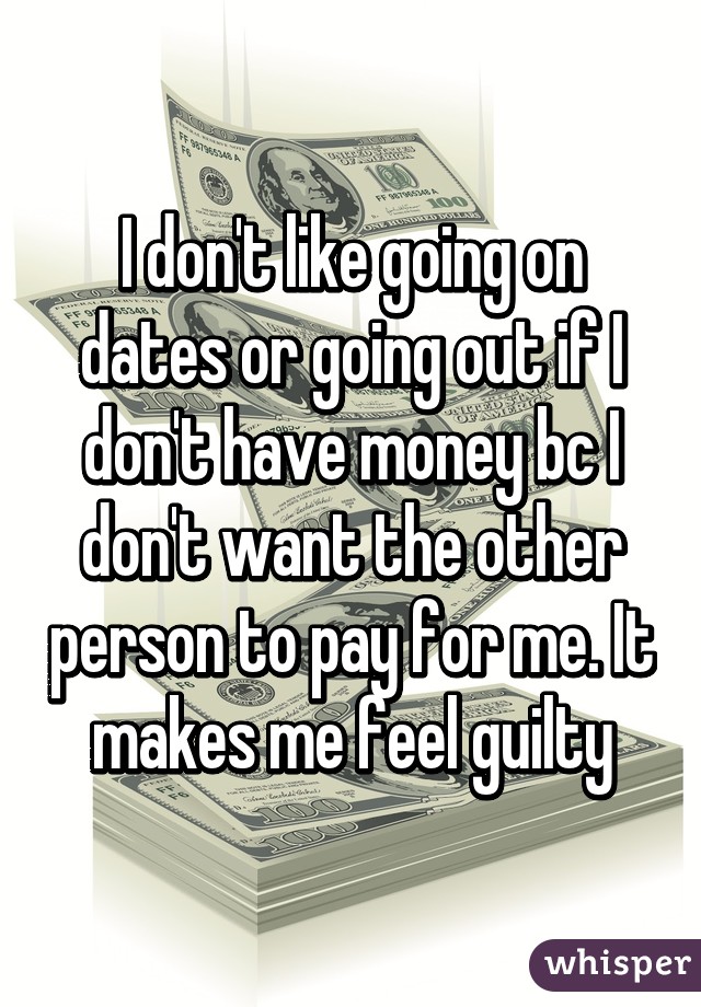 I don't like going on dates or going out if I don't have money bc I don't want the other person to pay for me. It makes me feel guilty