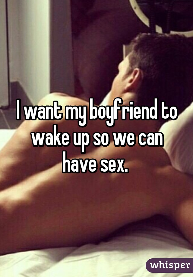 I want my boyfriend to wake up so we can have sex. 