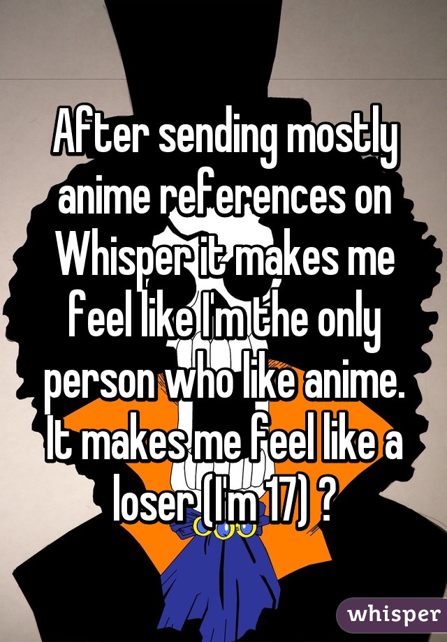 After sending mostly anime references on Whisper it makes me feel like I'm the only person who like anime. It makes me feel like a loser (I'm 17) 😑