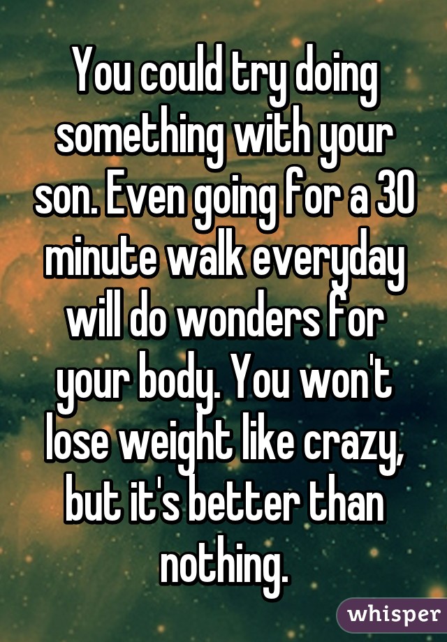 You could try doing something with your son. Even going for a 30 minute walk everyday will do wonders for your body. You won't lose weight like crazy, but it's better than nothing.