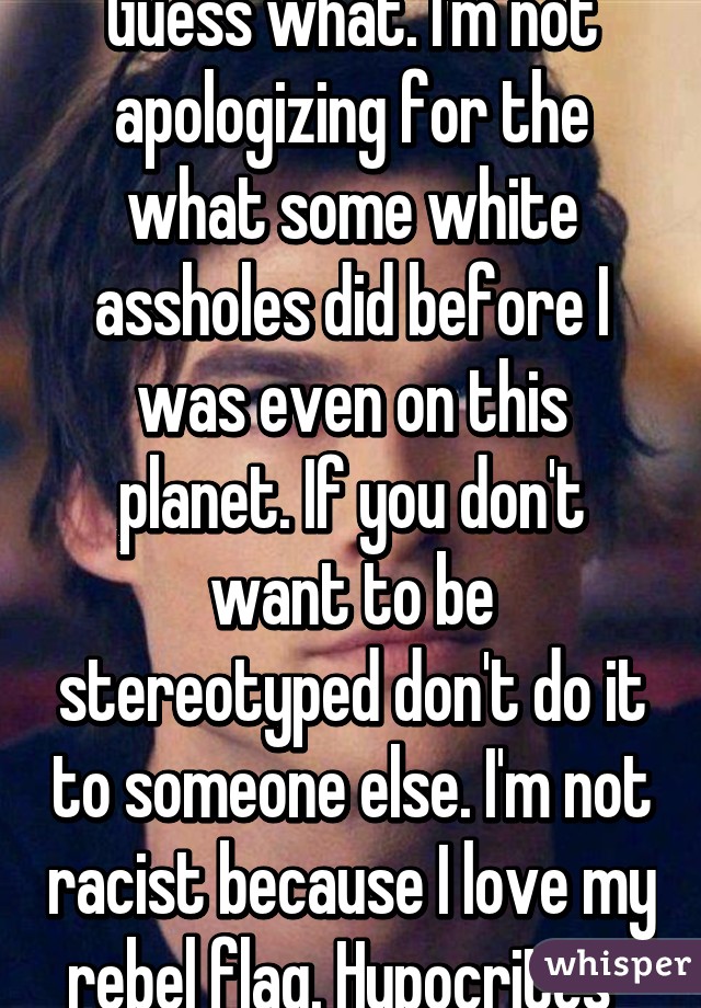 Guess what. I'm not apologizing for the what some white assholes did before I was even on this planet. If you don't want to be stereotyped don't do it to someone else. I'm not racist because I love my rebel flag. Hypocrites  