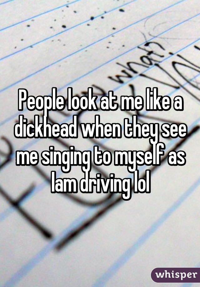 People look at me like a dickhead when they see me singing to myself as Iam driving lol