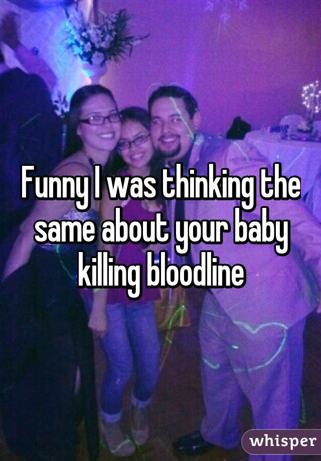 Funny I was thinking the same about your baby killing bloodline