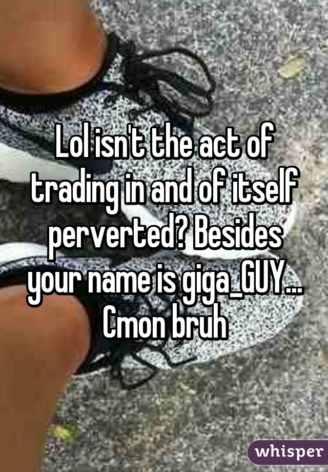 Lol isn't the act of trading in and of itself perverted? Besides your name is giga_GUY... Cmon bruh