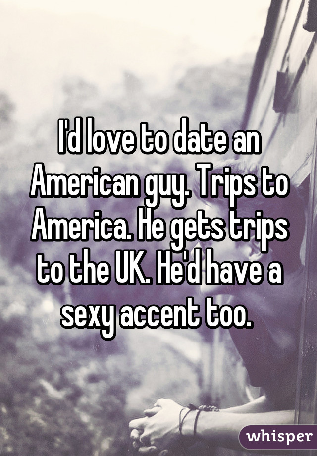 I'd love to date an American guy. Trips to America. He gets trips to the UK. He'd have a sexy accent too. 