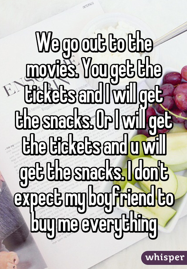 We go out to the movies. You get the tickets and I will get the snacks. Or I will get the tickets and u will get the snacks. I don't expect my boyfriend to buy me everything