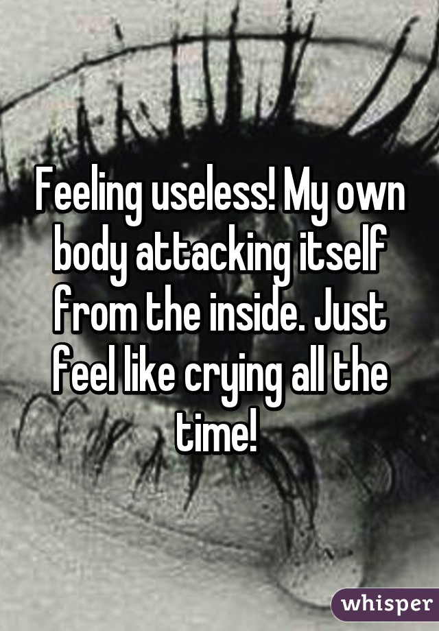 Feeling useless! My own body attacking itself from the inside. Just feel like crying all the time! 