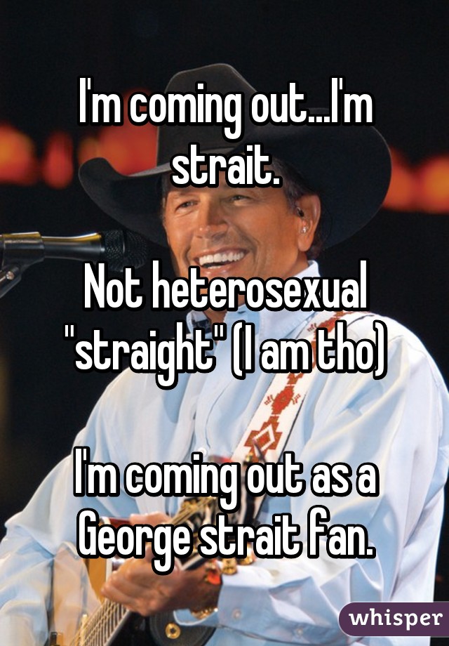 I'm coming out...I'm strait.

Not heterosexual "straight" (I am tho)

I'm coming out as a George strait fan.