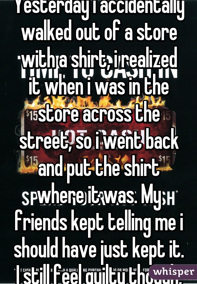 Yesterday i accidentally walked out of a store with a shirt, i realized it when i was in the store across the street, so i went back and put the shirt where it was. My friends kept telling me i should have just kept it. I still feel guilty though.