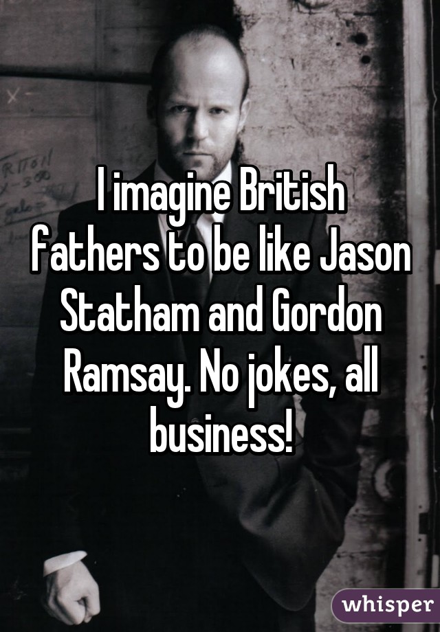 I imagine British fathers to be like Jason Statham and Gordon Ramsay. No jokes, all business!