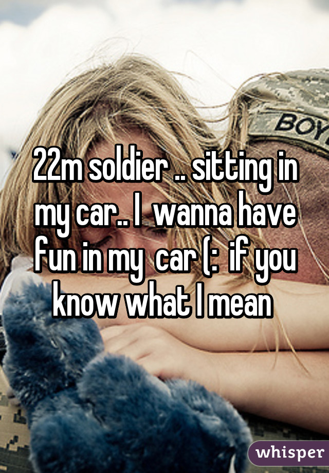 22m soldier .. sitting in my car.. I  wanna have fun in my  car (:  if you know what I mean 