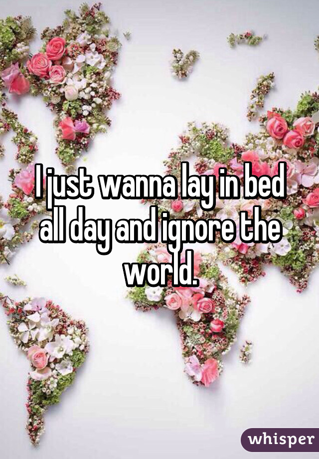 I just wanna lay in bed all day and ignore the world.