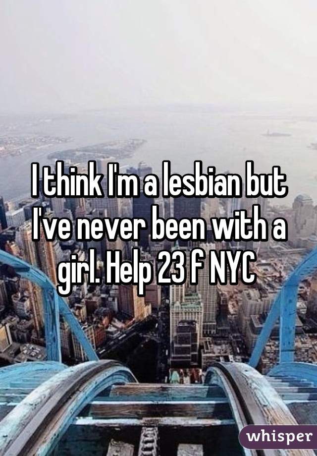 I think I'm a lesbian but I've never been with a girl. Help 23 f NYC 