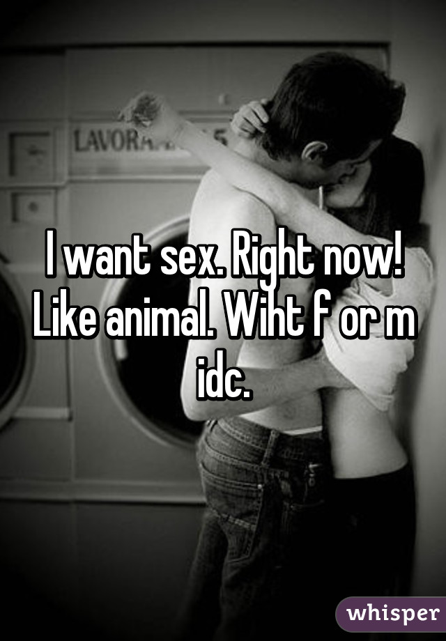 I want sex. Right now! Like animal. Wiht f or m idc.