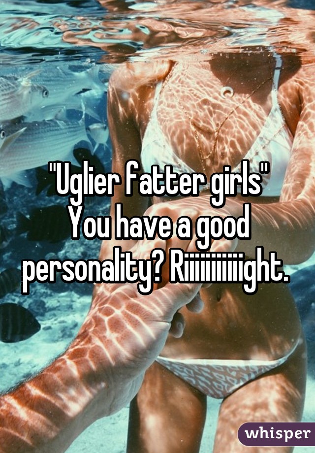 "Uglier fatter girls"
You have a good personality? Riiiiiiiiiiight. 