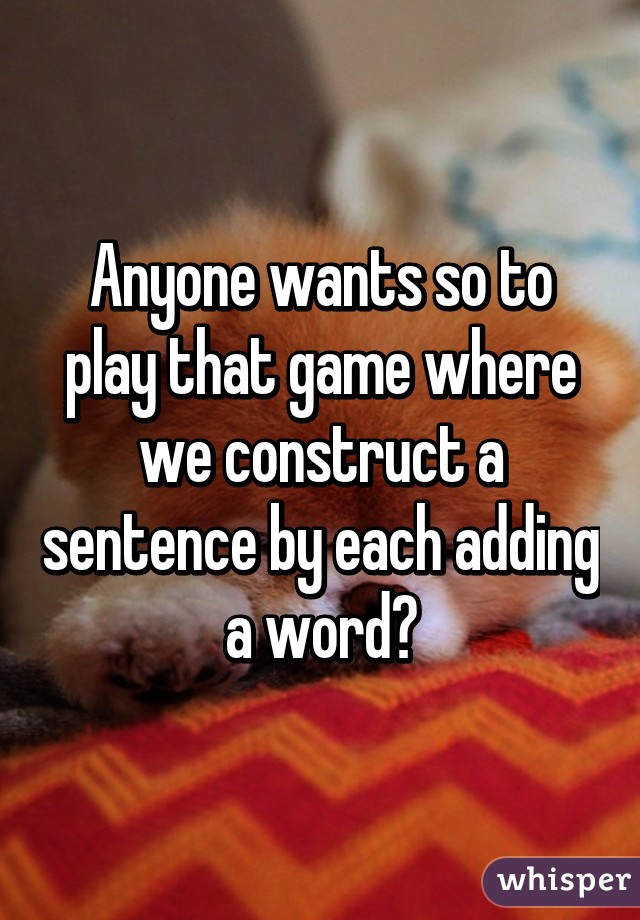 Anyone wants so to play that game where we construct a sentence by each adding a word?