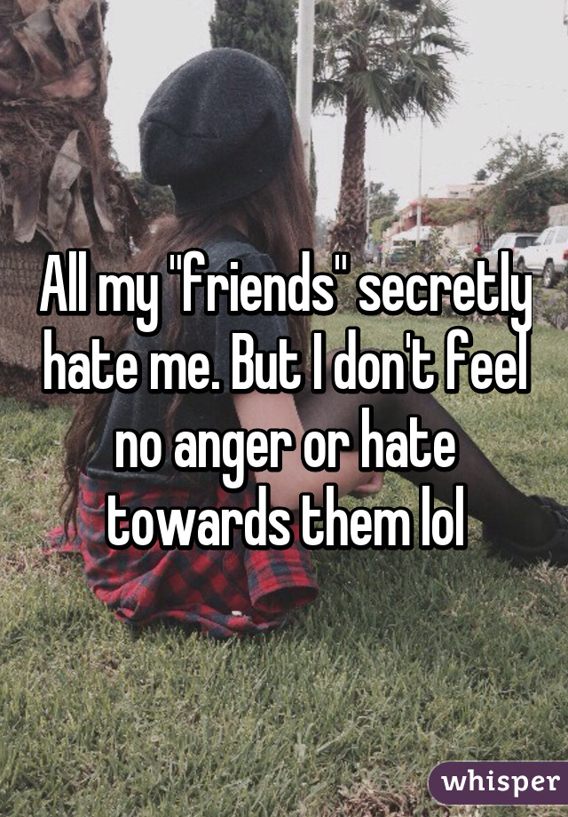 All my "friends" secretly hate me. But I don't feel no anger or hate towards them lol