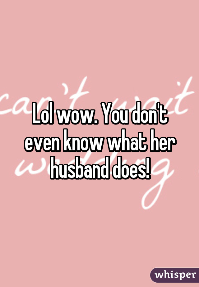 Lol wow. You don't even know what her husband does!