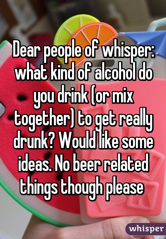 Dear people of whisper: what kind of alcohol do you drink (or mix together) to get really drunk? Would like some ideas. No beer related things though please 