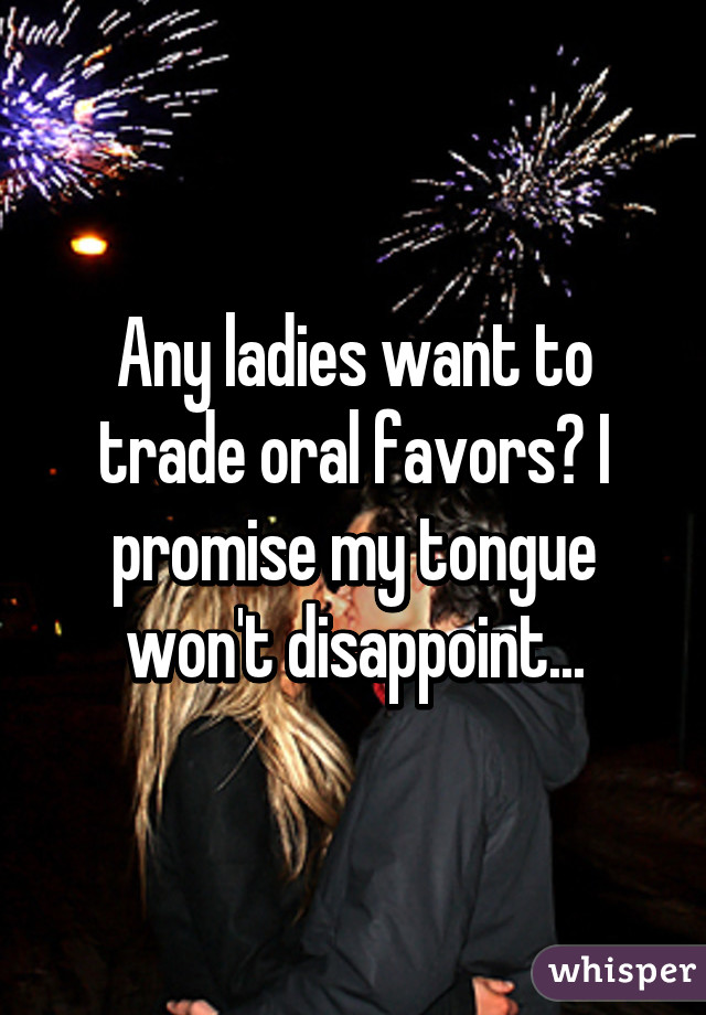 Any ladies want to trade oral favors? I promise my tongue won't disappoint...