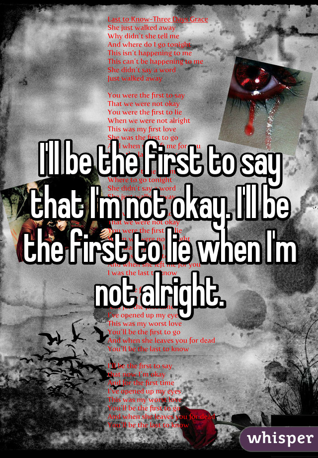 I'll be the first to say that I'm not okay. I'll be the first to lie when I'm not alright.