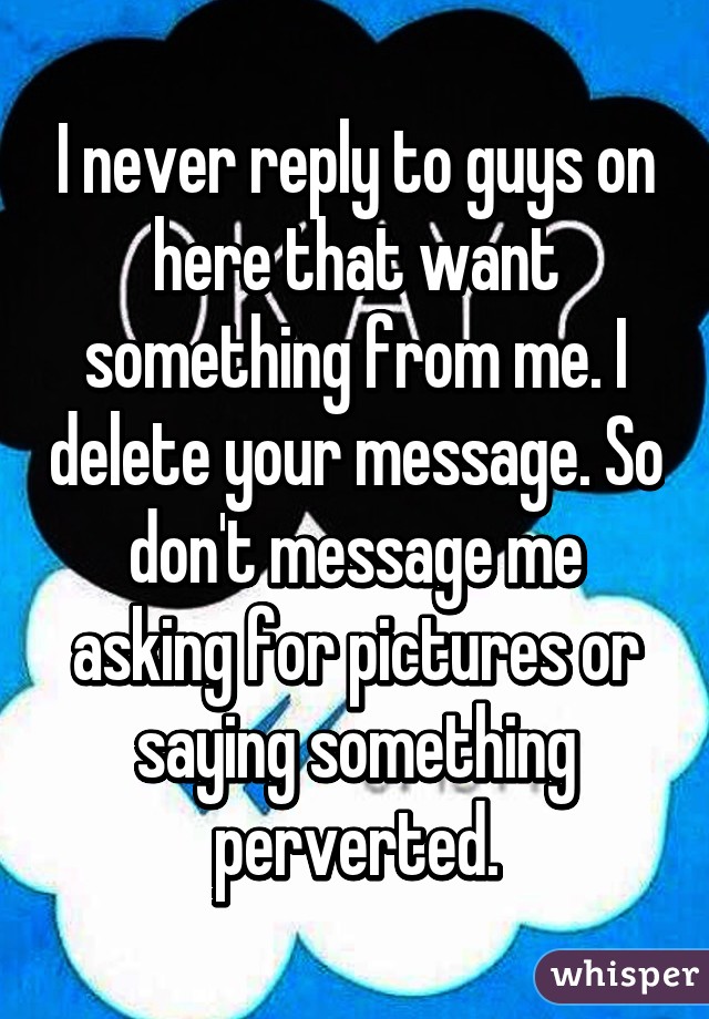 I never reply to guys on here that want something from me. I delete your message. So don't message me asking for pictures or saying something perverted.