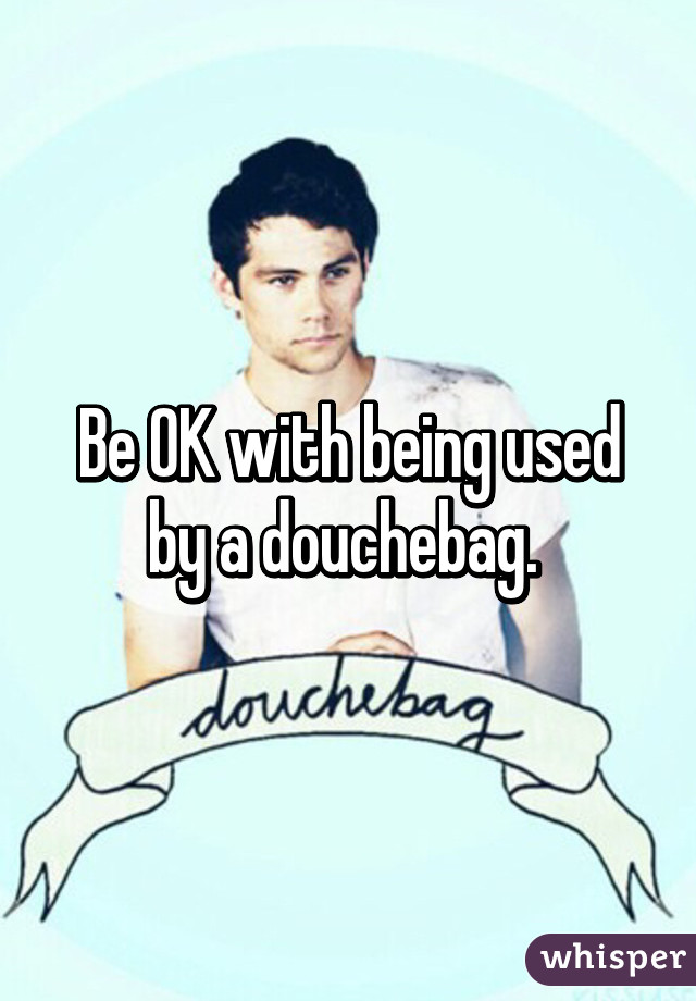 Be OK with being used by a douchebag. 