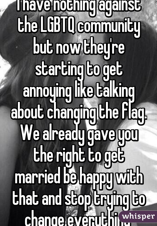 I have nothing against the LGBTQ community but now they're starting to get annoying like talking about changing the flag. We already gave you the right to get married be happy with that and stop trying to change everything 