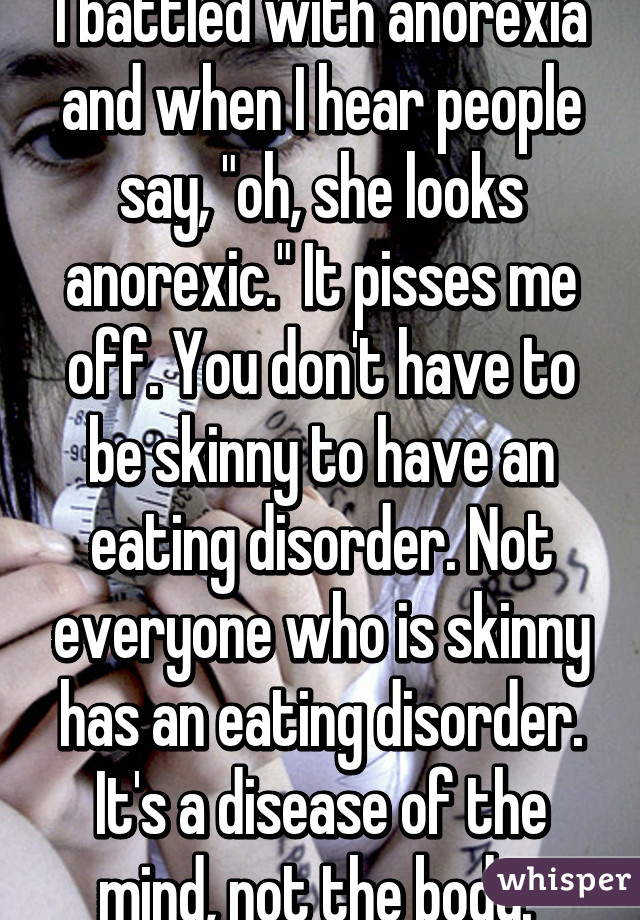 I battled with anorexia and when I hear people say, "oh, she looks anorexic." It pisses me off. You don't have to be skinny to have an eating disorder. Not everyone who is skinny has an eating disorder. It's a disease of the mind, not the body. 