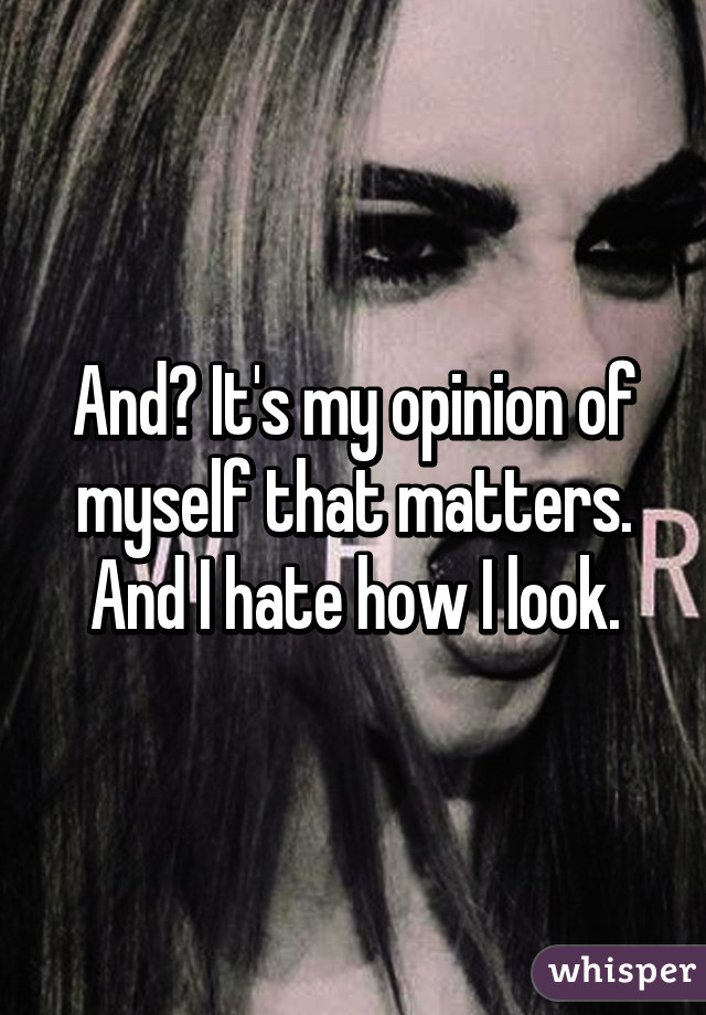 And? It's my opinion of myself that matters. And I hate how I look.