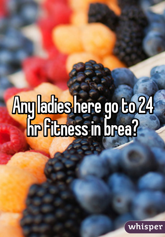 Any ladies here go to 24 hr fitness in brea?