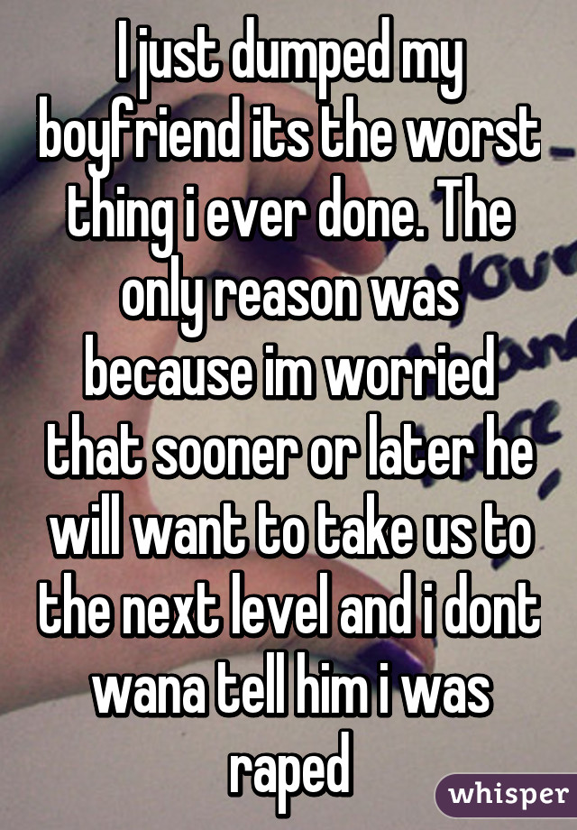 I just dumped my boyfriend its the worst thing i ever done. The only reason was because im worried that sooner or later he will want to take us to the next level and i dont wana tell him i was raped