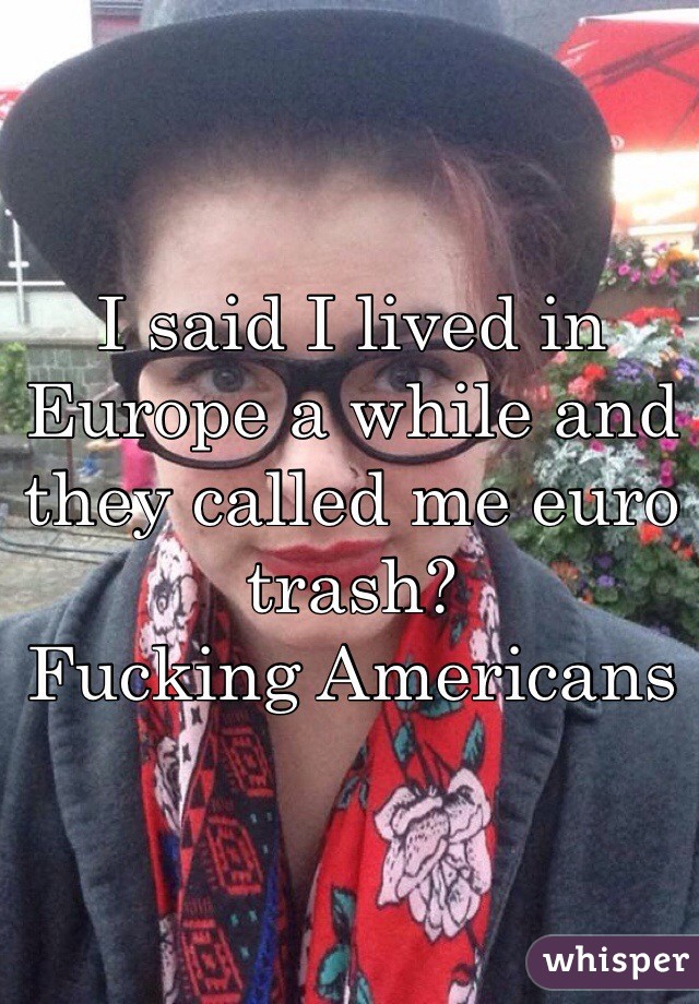 I said I lived in Europe a while and they called me euro trash? 
Fucking Americans 