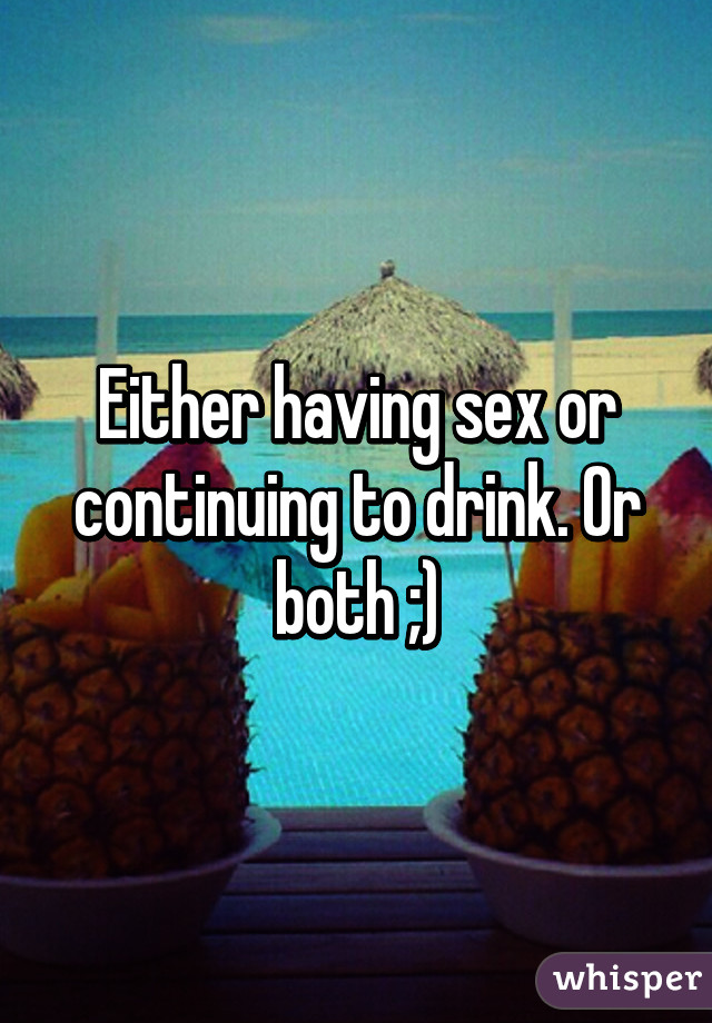 Either having sex or continuing to drink. Or both ;)