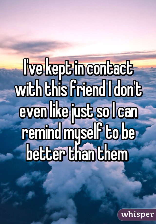 I've kept in contact with this friend I don't even like just so I can remind myself to be better than them 