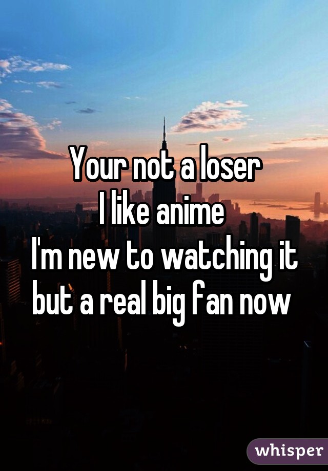 Your not a loser
I like anime 
I'm new to watching it but a real big fan now 