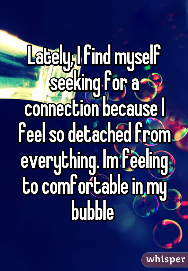 Lately, I find myself seeking for a connection because I feel so detached from everything. Im feeling to comfortable in my bubble 