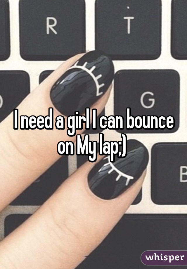 I need a girl I can bounce on My lap;) 