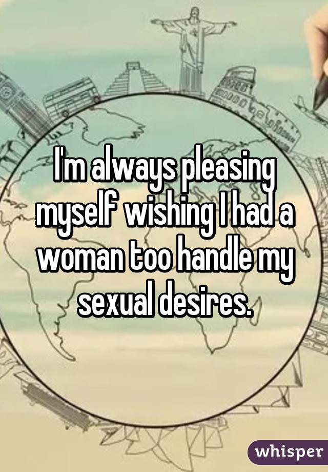 I'm always pleasing myself wishing I had a woman too handle my sexual desires.