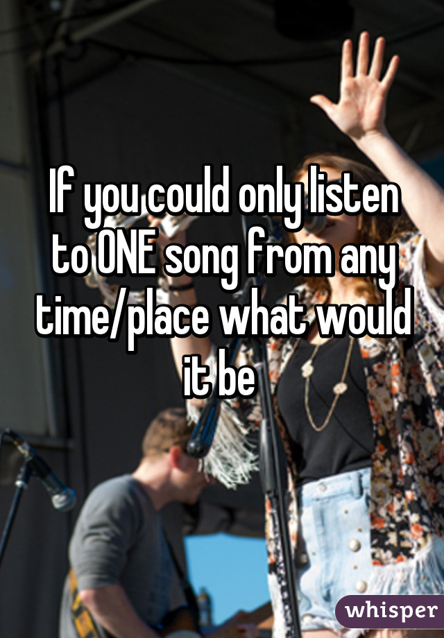 If you could only listen to ONE song from any time/place what would it be 
