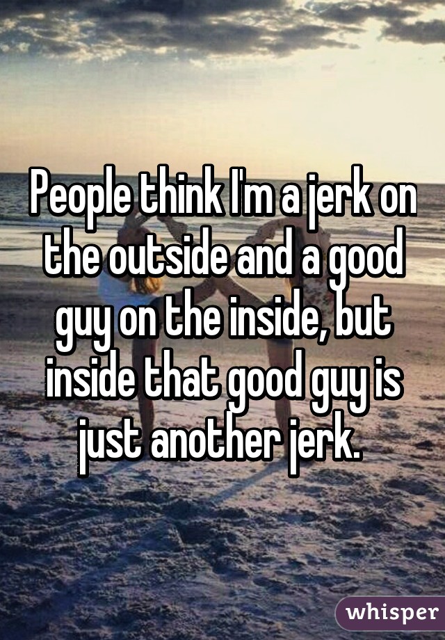 People think I'm a jerk on the outside and a good guy on the inside, but inside that good guy is just another jerk. 