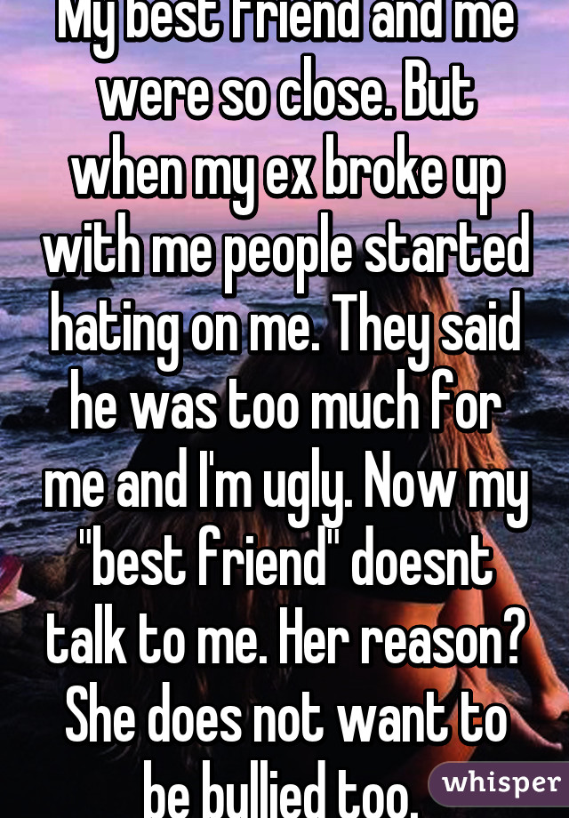 My best friend and me were so close. But when my ex broke up with me people started hating on me. They said he was too much for me and I'm ugly. Now my "best friend" doesnt talk to me. Her reason? She does not want to be bullied too. 