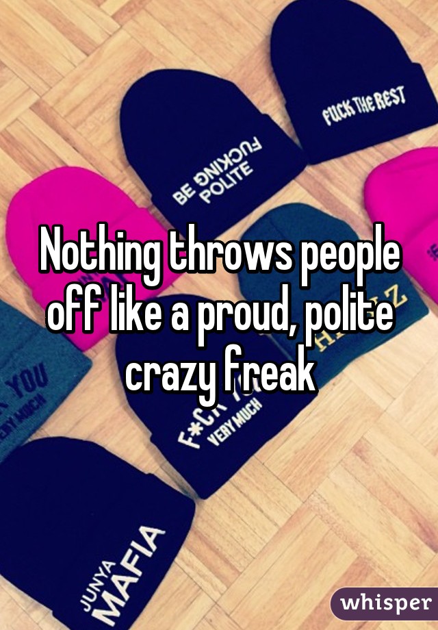 Nothing throws people off like a proud, polite crazy freak