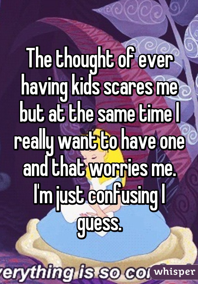 The thought of ever having kids scares me but at the same time I really want to have one and that worries me. I'm just confusing I guess.