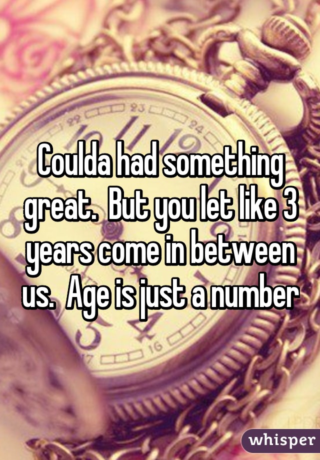 Coulda had something great.  But you let like 3 years come in between us.  Age is just a number