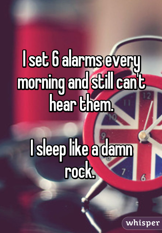 I set 6 alarms every morning and still can't hear them.

I sleep like a damn rock. 