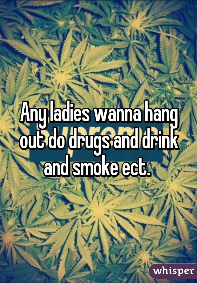 Any ladies wanna hang out do drugs and drink and smoke ect. 