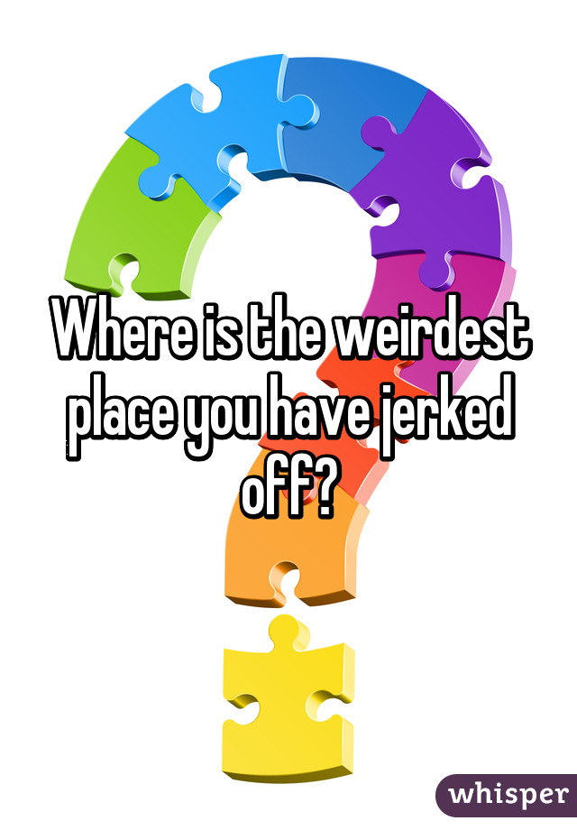 Where is the weirdest place you have jerked off?